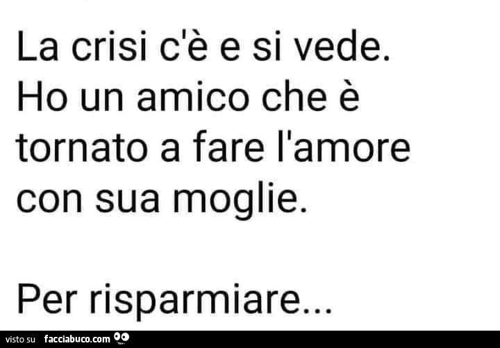 La crisi c'è e si vede. Ho un amico che è tornato a fare l'amore con sua moglie. Per risparmiare