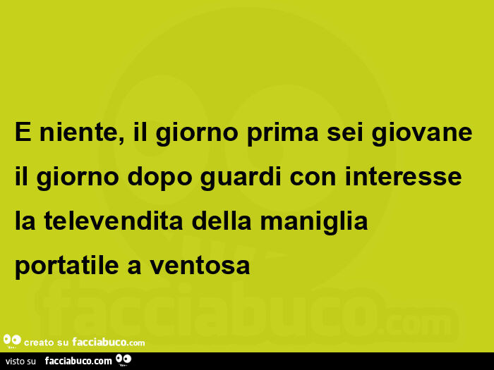 E niente, il giorno prima sei giovane il giorno dopo guardi con interesse la televendita della maniglia portatile a ventosa