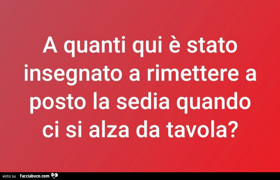 A quanti qui è stato insegnato a rimettere a posto la sedia quando ci si alza da tavola?