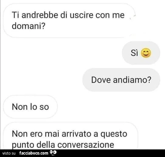 Ti andrebbe di uscire con me domani? Si. Dove andiamo? Non lo so. Non ero mai arrivato a questo punto della conversazione