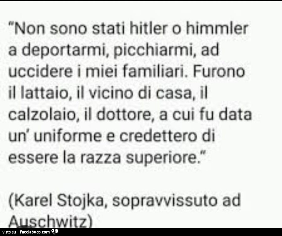 Non sono stati hitler o himmler a deportarmi, picchiarmi, ad uccidere i miei familiari. Furono il lattaio, il vicino di casa, il calzolaio, il dottore, a cui fu data un' uniforme e credettero di essere la razza superiore