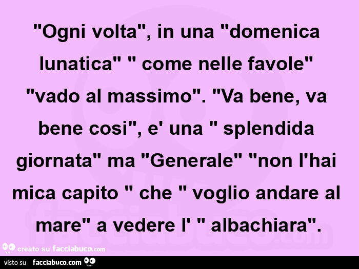 "ogni volta", in una "domenica lunatica" " come nelle favole" "vado al massimo". "Va bene, va bene cosi", è una " splendida giornata" ma "generale" "non l'hai mica capito &quo