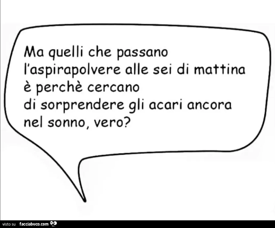 Ma quelli che passano l'aspirapolvere alle sei di mattina è perchè cercano di sorprendere gli acari ancora nel sonno, vero?