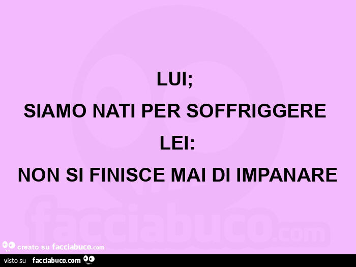 Lui;  siamo nati per soffriggere  lei: non si finisce mai di impanare