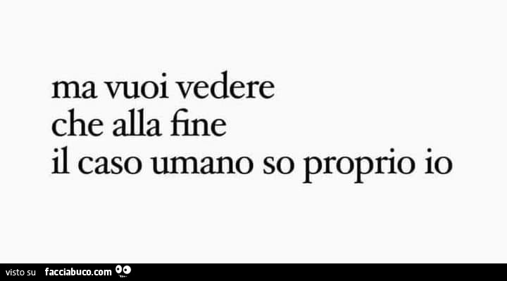 Ma vuoi vedere che alla fine il caso umano so proprio io
