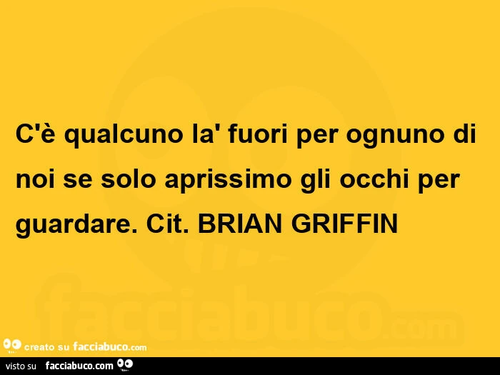 C'è qualcuno là fuori per ognuno di noi se solo aprissimo gli occhi per guardare. Cit. Brian Griffin