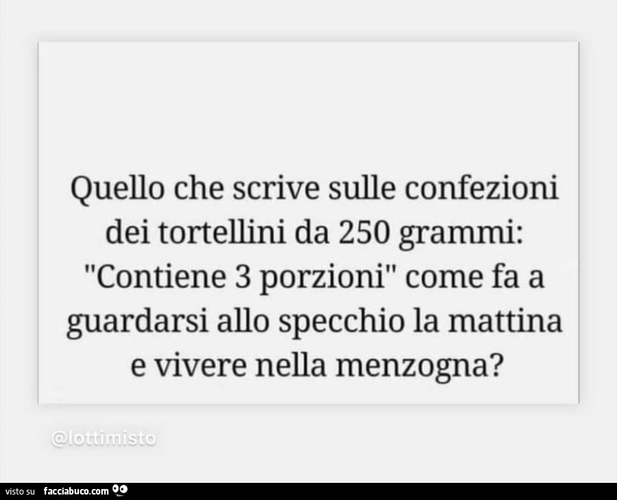 Quello che scrive sulle confezioni dei tortellini da 250 grammi: contiene 3 porzioni come fa a guardarsi allo specchio la mattina e vivere nella menzogna?