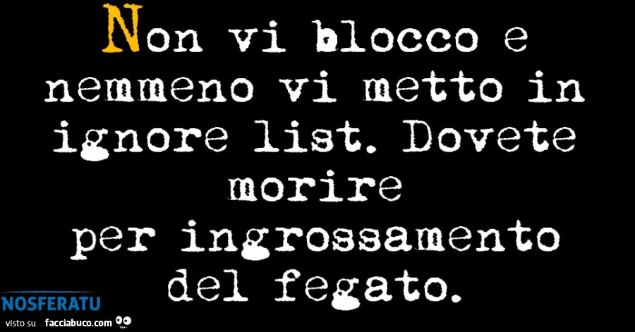 Non vi blocco e nemmeno vi metto in ignore list. Dovete morire per ingrossamento del fegato
