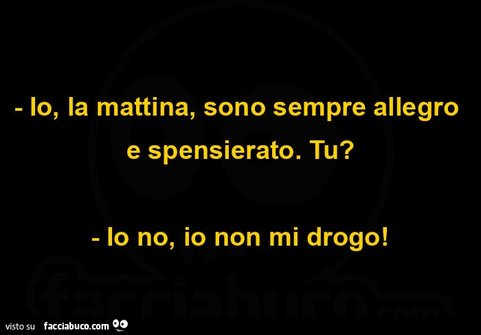 Io, la mattina, sono sempre allegro e spensierato. Tu? Io no, io non mi drogo