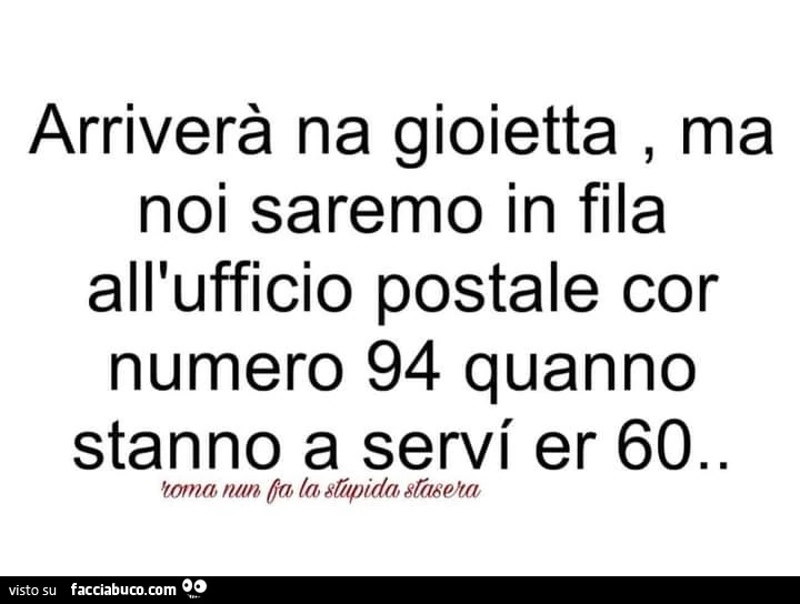 Arriverà na gioietta, ma noi saremo in fila all'ufficio postale cor numero 94 quanno stanno a servi er 60
