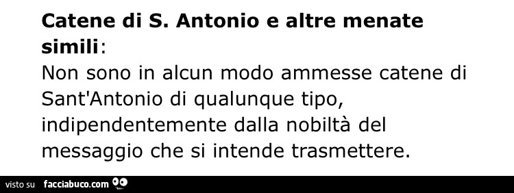 Catene di S. Antonio e altre menate simili: non sono in alcun modo ammesse catene di sant'antonio di qualunque tipo, indipendentemente dalla nobiltà del messaggio che si intende trasmettere