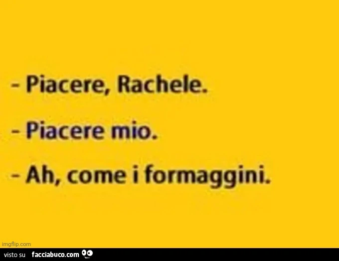 Piacere, rachele. Piacere mio. Ah, come i formaggini