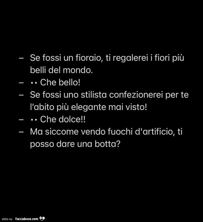Se fossi un fioraio, ti regalerei i fiori più belli del mondo. Che bello! Ma siccome vendo fuochi d'artificio, ti posso dare una botta?