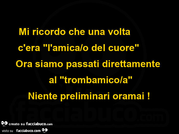 Mi ricordo che una volta c'era l'amica/o del cuore ora siamo passati direttamente al trombamico/a niente preliminari oramai