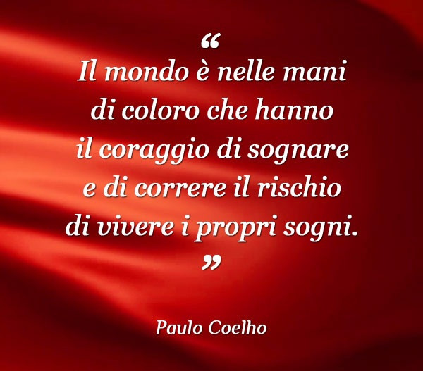 Il mondo è nelle mani di coloro che hanno il coraggio di sognare e di correre il rischio di vivere i propri sogni. Paulo Coelho