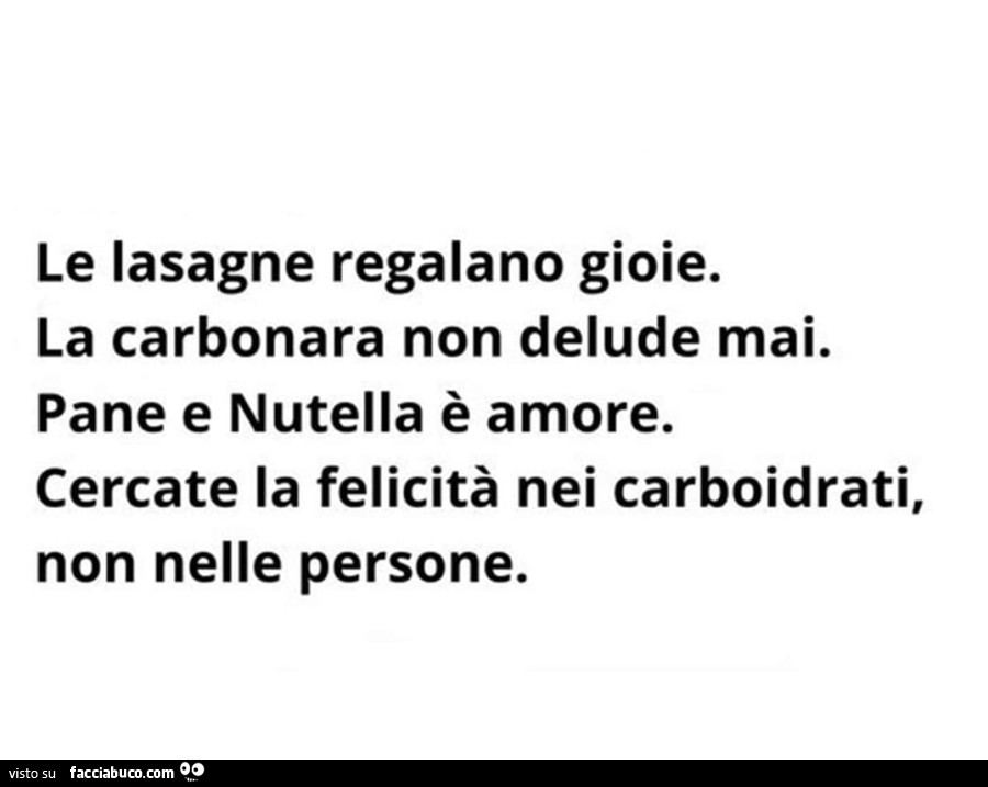 Le lasagne regalano gioie. La carbonara non delude mai. Pane e nutella è amore. Cercate la felicità nei carboidrati, no nelle persone