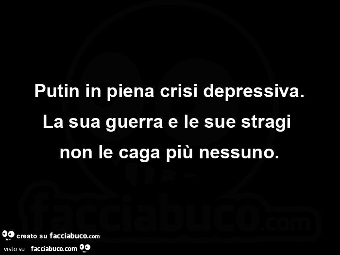 Putin in piena crisi depressiva. La sua guerra e le sue stragi non le caga più nessuno