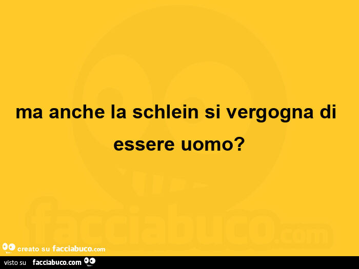 Ma anche la schlein si vergogna di essere uomo?