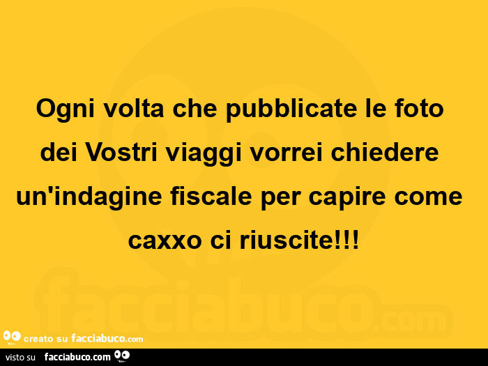 Ogni volta che pubblicate le foto dei vostri viaggi vorrei chiedere un'indagine fiscale per capire come caxxo ci riuscite