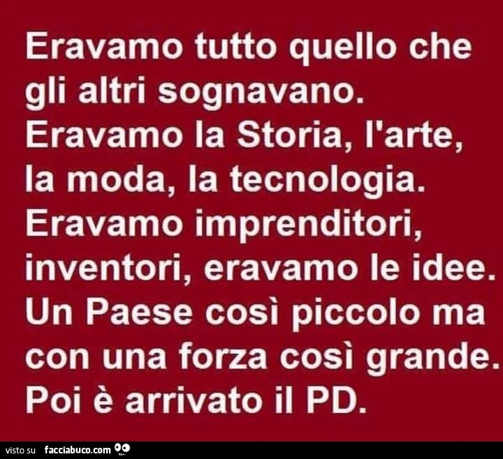 Eravamo tutto quello che gli altri sognavano. Eravamo la storia, l'arte, la moda, la tecnologia. Eravamo imprenditori, inventori, eravamo le idee. Un paese così piccolo ma con una forza così grande. Poi è arrivato il pd