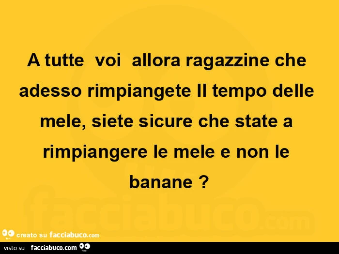 A tutte voi allora ragazzine che adesso rimpiangete il tempo delle mele, siete sicure che state a rimpiangere le mele e non le banane?
