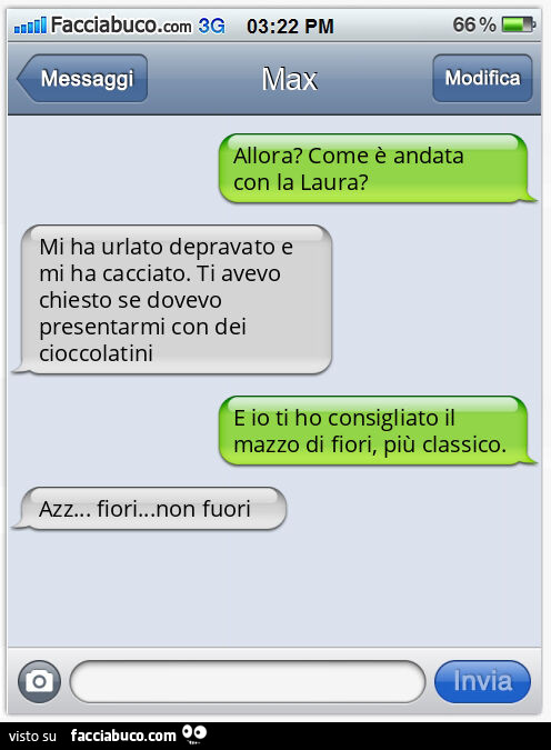 Allora? Come è andata con la Laura? Mi ha urlato depravato e mi ha cacciato. Ti avevo chiesto se dovevo presentarmi con dei cioccolatini. E io ti ho consigliato il mazzo di fiori, più classico. Azz… fiori… non fuori