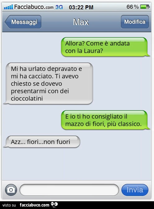 Allora? Come è andata con la Laura? Mi ha urlato depravato e mi ha cacciato. Ti avevo chiesto se dovevo presentarmi con dei cioccolatini. E io ti ho consigliato il mazzo di fiori, più classico. Azz&hellip; fiori&hellip; non fuori