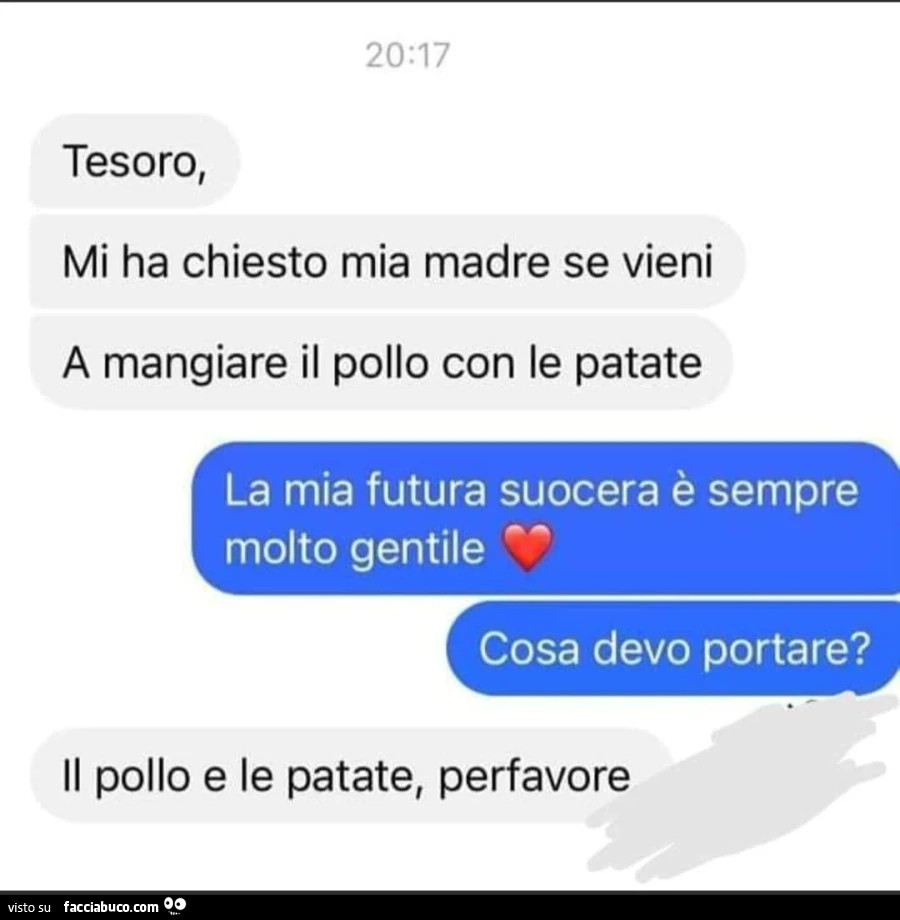 Tesoro, mi ha chiesto mia madre se vieni a mangiare il pollo con le patate. La mia futura suocera è sempre molto gentile cosa devo portare? Il pollo e le patate, perfavore