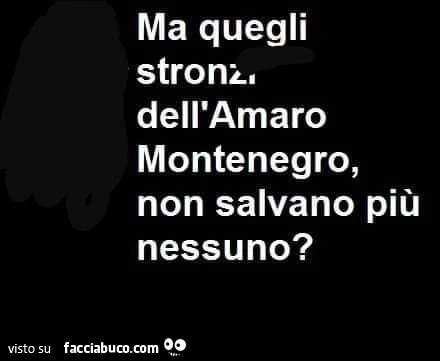 Ma quegli stronz, dell'amaro montenegro, non salvano più nessuno?