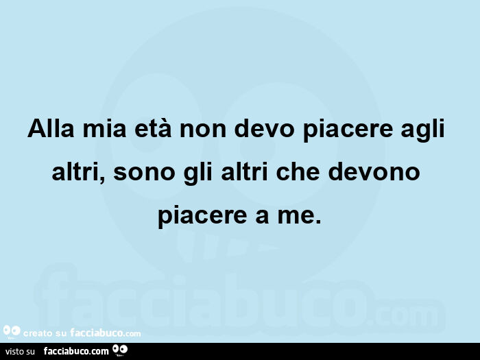 Alla mia età non devo piacere agli altri, sono gli altri che devono piacere a me