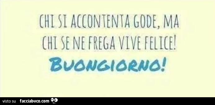 Chi si accontenta gode, ma chi se ne frega vive felice! Buongiorno