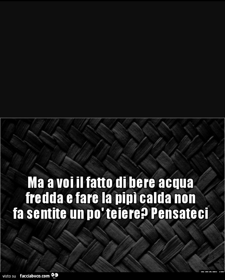 Ma a voi il fatto di bere acqua fredda e fare la pipi calda non fa sentite un po' teiere? Pensateci