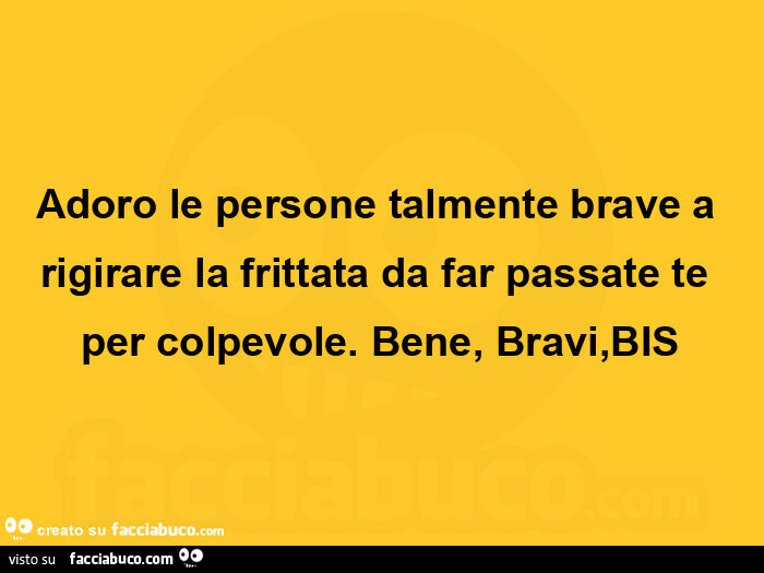 Adoro le persone talmente brave a rigirare la frittata da far passate te per colpevole. Bene, bravi, bis