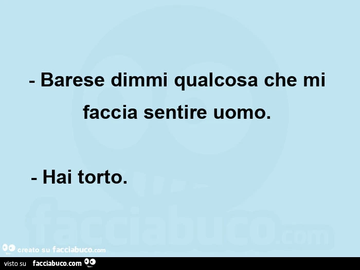 Barese dimmi qualcosa che mi faccia sentire uomo.   - Hai torto.                                      