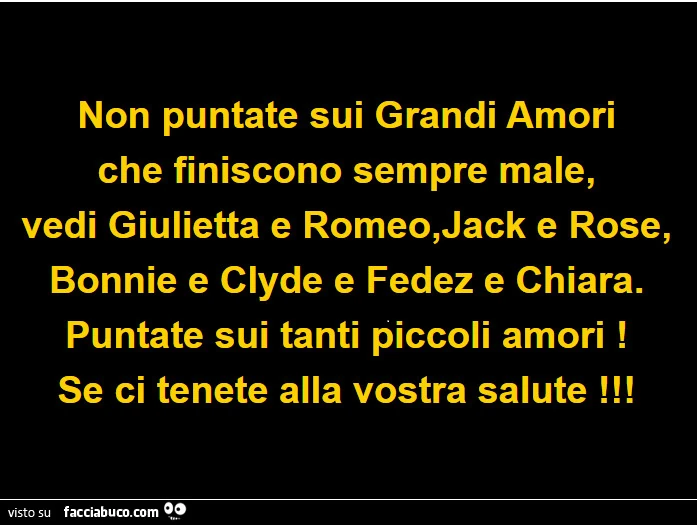 Non puntate sui grandi amori che finiscono sempre male, vedi giulietta e romeo, jack e rose, bonnie e clyde e fedez e chiara. Puntate sui tanti piccoli amori! Se ci tenete alla vostra salute