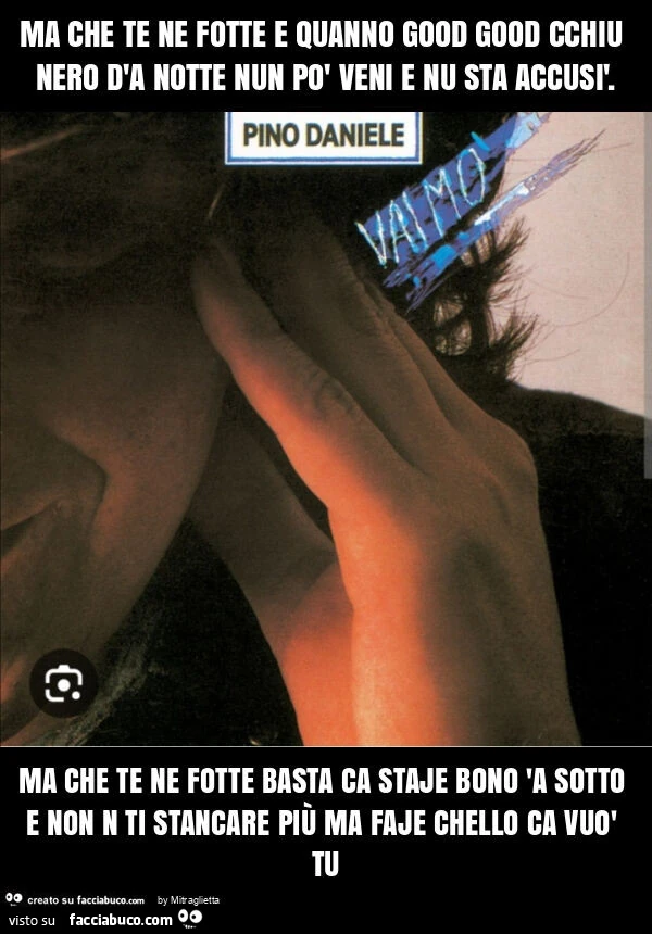 Ma che te ne fotte e quanno good good cchiu nero d'a notte nun po' veni e nu sta accusรฌ. Ma che te ne fotte basta ca staje bono 'a sotto e non n ti stancare piรน ma faje chello ca vuรฒ tu
