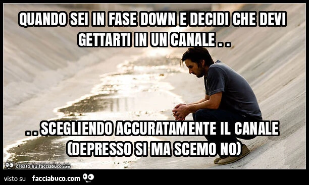Quando sei in fase down e decidi che devi gettarti in un canale… scegliendo accuratamente il canale (depresso si ma scemo no)