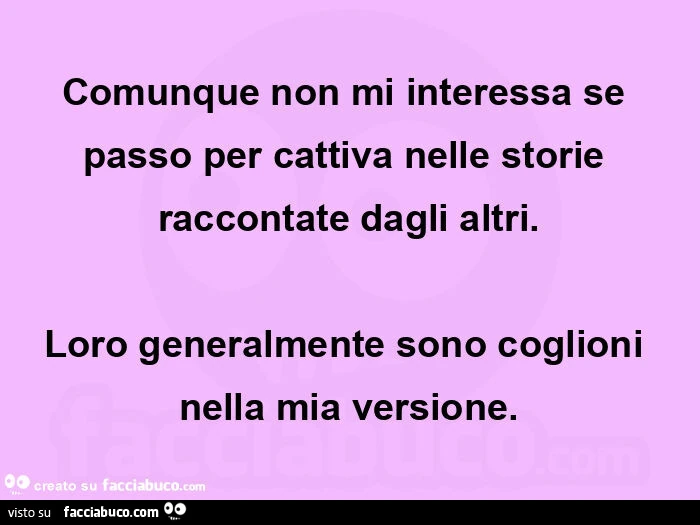 Comunque non mi interessa se passo per cattiva nelle storie raccontate dagli altri. Loro generalmente sono coglioni nella mia versione